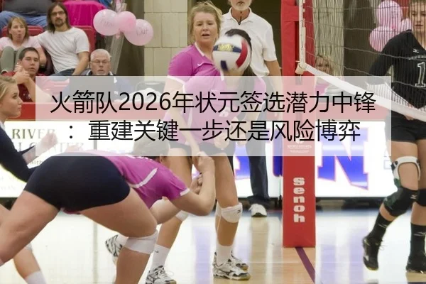 火箭队2026年状元签选潜力中锋：重建关键一步还是风险博弈